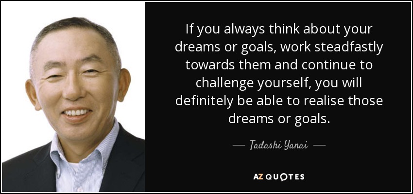 If you always think about your dreams or goals, work steadfastly towards them and continue to challenge yourself, you will definitely be able to realise those dreams or goals. - Tadashi Yanai