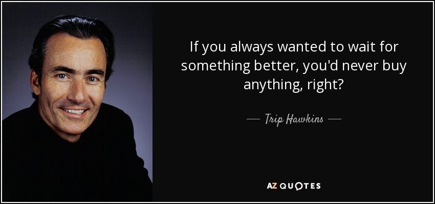 If you always wanted to wait for something better, you'd never buy anything, right? - Trip Hawkins