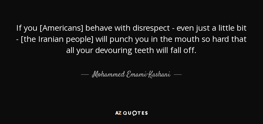 If you [Americans] behave with disrespect - even just a little bit - [the Iranian people] will punch you in the mouth so hard that all your devouring teeth will fall off. - Mohammed Emami-Kashani