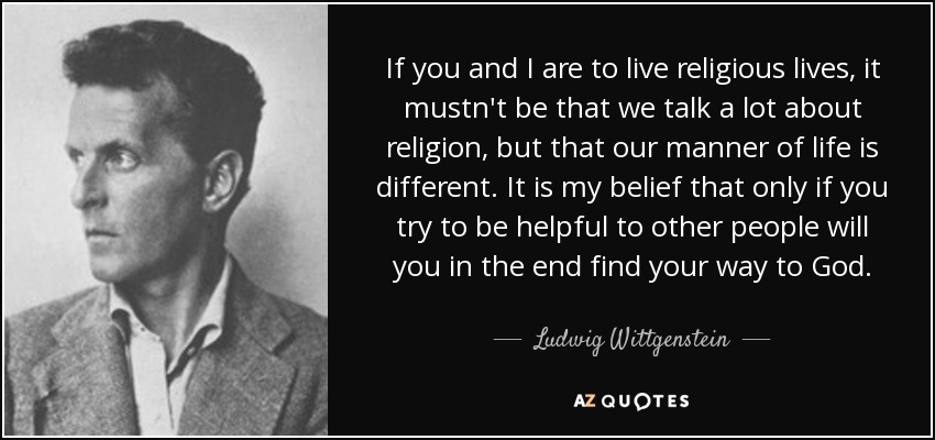 If you and I are to live religious lives, it mustn't be that we talk a lot about religion, but that our manner of life is different. It is my belief that only if you try to be helpful to other people will you in the end find your way to God. - Ludwig Wittgenstein