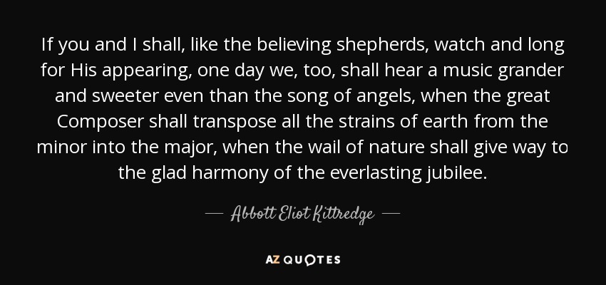 If you and I shall, like the believing shepherds, watch and long for His appearing, one day we, too, shall hear a music grander and sweeter even than the song of angels, when the great Composer shall transpose all the strains of earth from the minor into the major, when the wail of nature shall give way to the glad harmony of the everlasting jubilee. - Abbott Eliot Kittredge