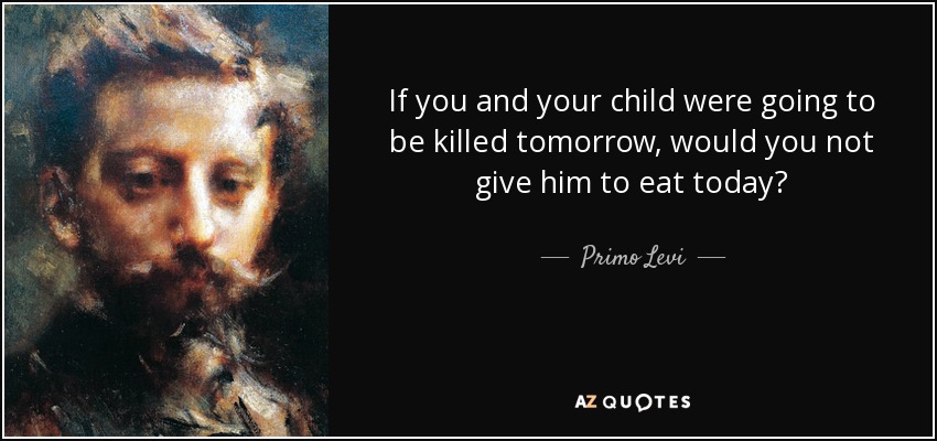 If you and your child were going to be killed tomorrow, would you not give him to eat today? - Primo Levi