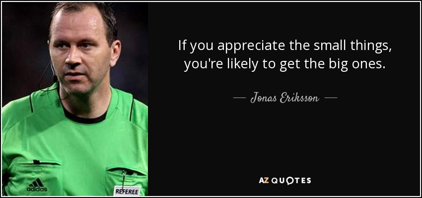 If you appreciate the small things, you're likely to get the big ones. - Jonas Eriksson