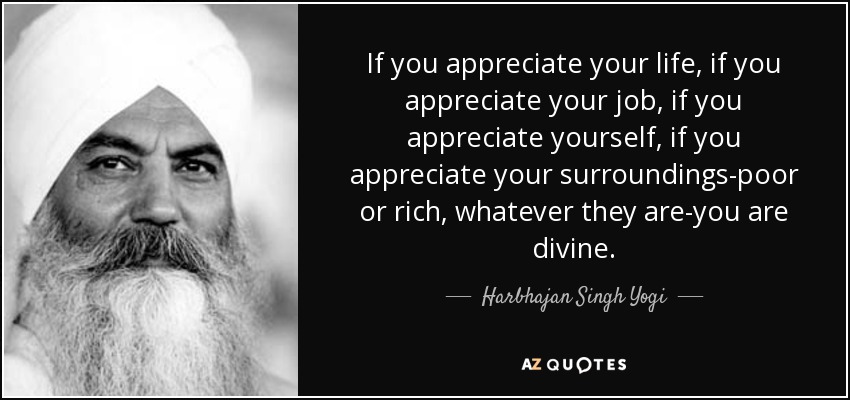 If you appreciate your life, if you appreciate your job, if you appreciate yourself, if you appreciate your surroundings-poor or rich, whatever they are-you are divine. - Harbhajan Singh Yogi