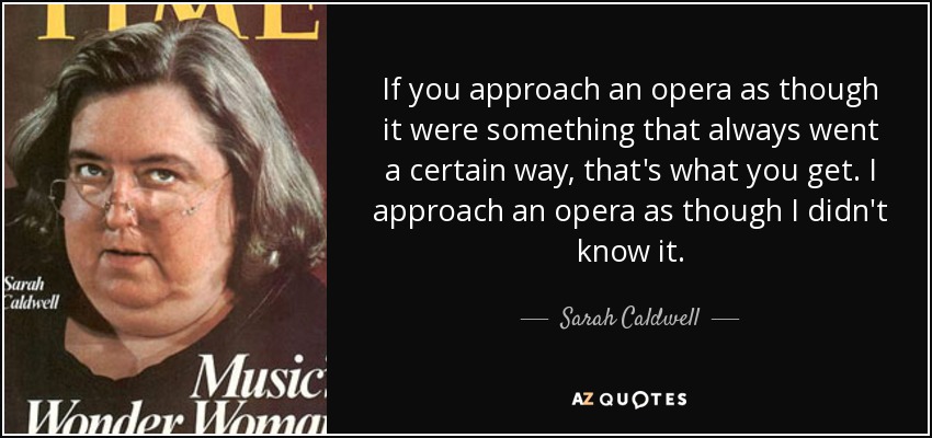 If you approach an opera as though it were something that always went a certain way, that's what you get. I approach an opera as though I didn't know it. - Sarah Caldwell