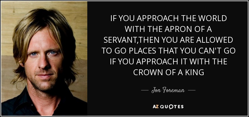 IF YOU APPROACH THE WORLD WITH THE APRON OF A SERVANT,THEN YOU ARE ALLOWED TO GO PLACES THAT YOU CAN'T GO IF YOU APPROACH IT WITH THE CROWN OF A KING - Jon Foreman