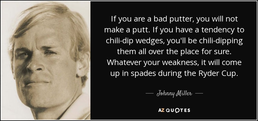 If you are a bad putter, you will not make a putt. If you have a tendency to chili-dip wedges, you'll be chili-dipping them all over the place for sure. Whatever your weakness, it will come up in spades during the Ryder Cup. - Johnny Miller
