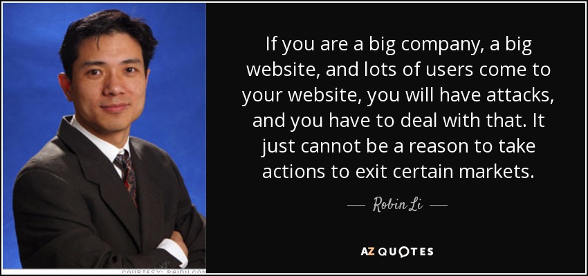 If you are a big company, a big website, and lots of users come to your website, you will have attacks, and you have to deal with that. It just cannot be a reason to take actions to exit certain markets. - Robin Li