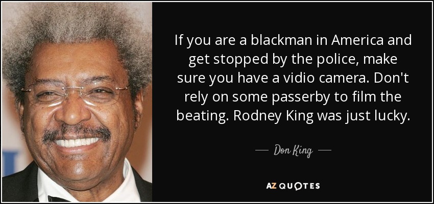 If you are a blackman in America and get stopped by the police, make sure you have a vidio camera. Don't rely on some passerby to film the beating. Rodney King was just lucky. - Don King