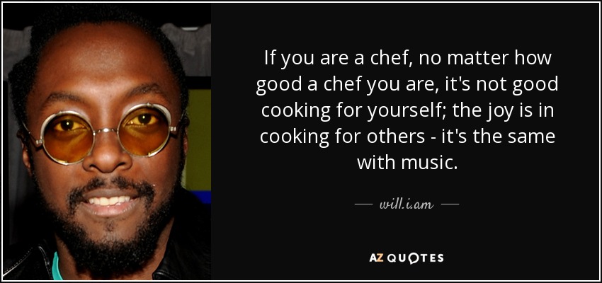 If you are a chef, no matter how good a chef you are, it's not good cooking for yourself; the joy is in cooking for others - it's the same with music. - will.i.am