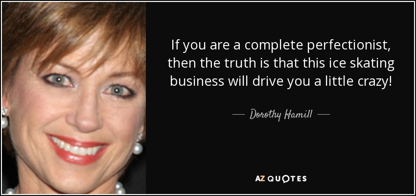 If you are a complete perfectionist, then the truth is that this ice skating business will drive you a little crazy! - Dorothy Hamill