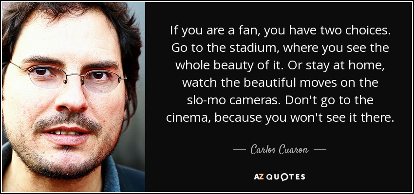 If you are a fan, you have two choices. Go to the stadium, where you see the whole beauty of it. Or stay at home, watch the beautiful moves on the slo-mo cameras. Don't go to the cinema, because you won't see it there. - Carlos Cuaron