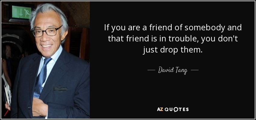 If you are a friend of somebody and that friend is in trouble, you don't just drop them. - David Tang