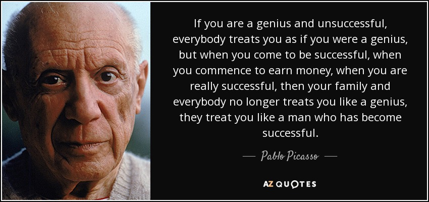 If you are a genius and unsuccessful, everybody treats you as if you were a genius, but when you come to be successful, when you commence to earn money, when you are really successful, then your family and everybody no longer treats you like a genius, they treat you like a man who has become successful. - Pablo Picasso