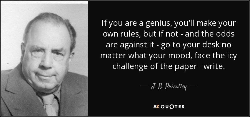 If you are a genius, you'll make your own rules, but if not - and the odds are against it - go to your desk no matter what your mood, face the icy challenge of the paper - write. - J. B. Priestley