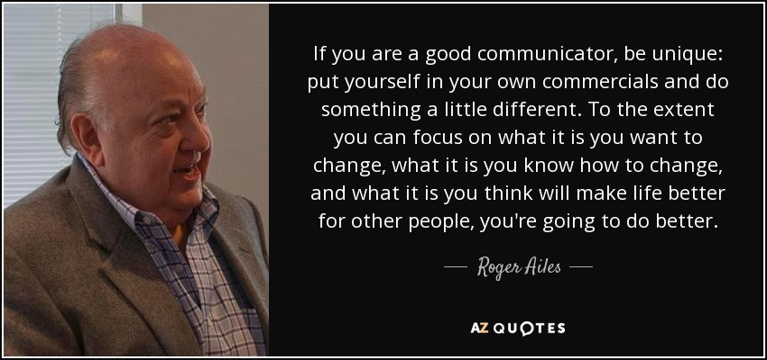 If you are a good communicator, be unique: put yourself in your own commercials and do something a little different. To the extent you can focus on what it is you want to change, what it is you know how to change, and what it is you think will make life better for other people, you're going to do better. - Roger Ailes