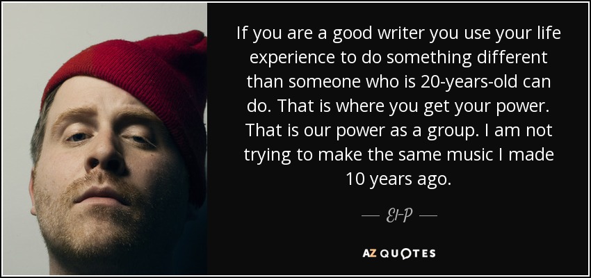If you are a good writer you use your life experience to do something different than someone who is 20-years-old can do. That is where you get your power. That is our power as a group. I am not trying to make the same music I made 10 years ago. - El-P