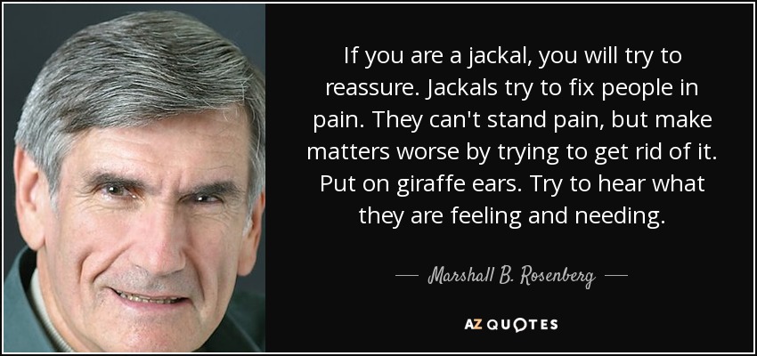 If you are a jackal, you will try to reassure. Jackals try to fix people in pain. They can't stand pain, but make matters worse by trying to get rid of it. Put on giraffe ears. Try to hear what they are feeling and needing. - Marshall B. Rosenberg