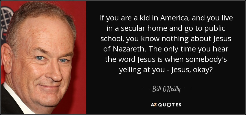 If you are a kid in America, and you live in a secular home and go to public school, you know nothing about Jesus of Nazareth. The only time you hear the word Jesus is when somebody's yelling at you - Jesus, okay? - Bill O'Reilly