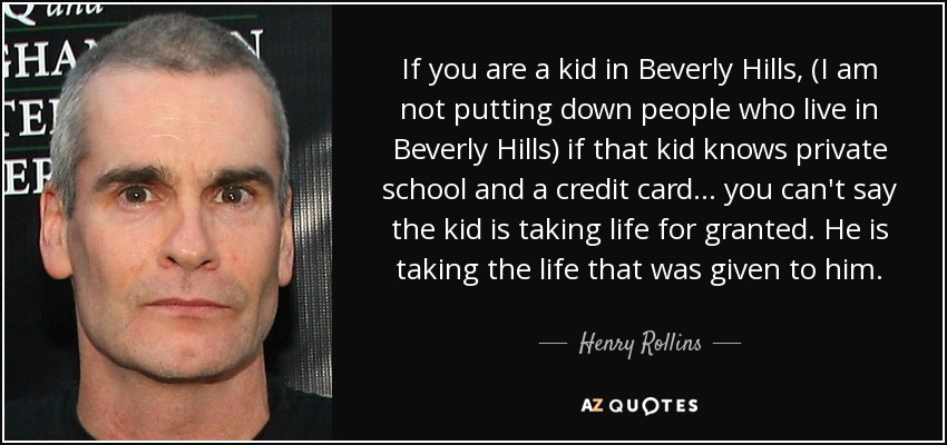 If you are a kid in Beverly Hills, (I am not putting down people who live in Beverly Hills) if that kid knows private school and a credit card... you can't say the kid is taking life for granted. He is taking the life that was given to him. - Henry Rollins