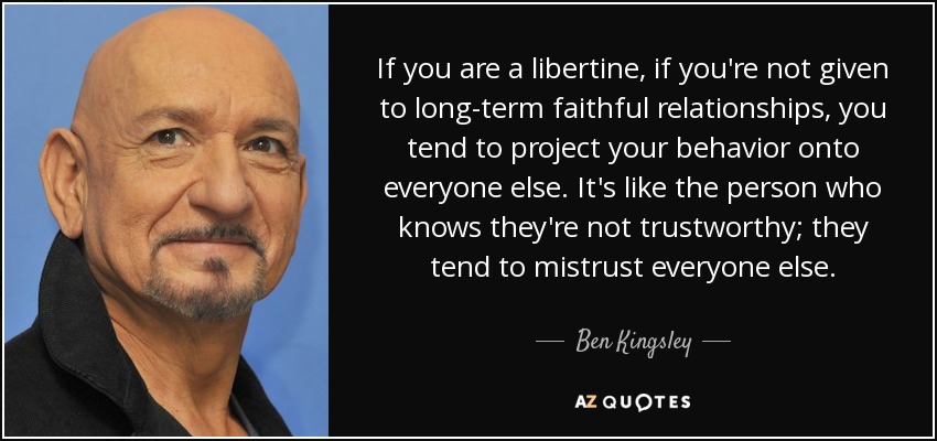 If you are a libertine, if you're not given to long-term faithful relationships, you tend to project your behavior onto everyone else. It's like the person who knows they're not trustworthy; they tend to mistrust everyone else. - Ben Kingsley