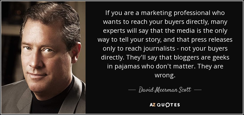 If you are a marketing professional who wants to reach your buyers directly, many experts will say that the media is the only way to tell your story, and that press releases only to reach journalists - not your buyers directly. They'll say that bloggers are geeks in pajamas who don't matter. They are wrong. - David Meerman Scott