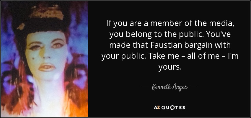 If you are a member of the media, you belong to the public. You've made that Faustian bargain with your public. Take me – all of me – I'm yours. - Kenneth Anger
