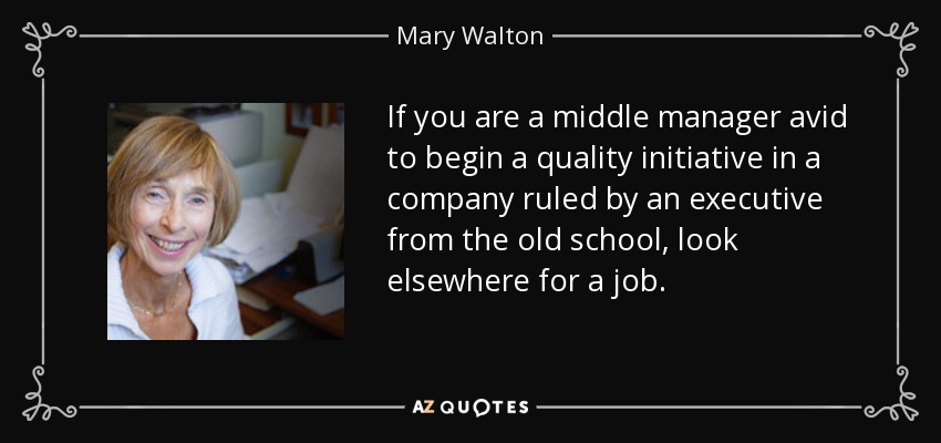 If you are a middle manager avid to begin a quality initiative in a company ruled by an executive from the old school, look elsewhere for a job. - Mary Walton