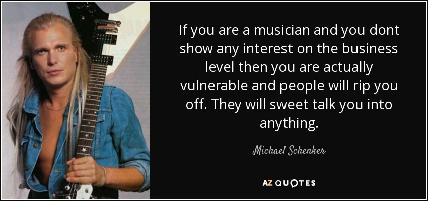 If you are a musician and you dont show any interest on the business level then you are actually vulnerable and people will rip you off. They will sweet talk you into anything. - Michael Schenker