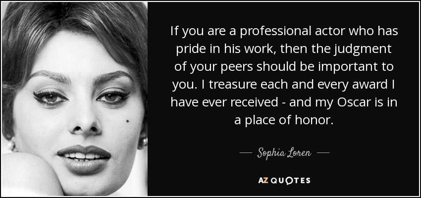 If you are a professional actor who has pride in his work, then the judgment of your peers should be important to you. I treasure each and every award I have ever received - and my Oscar is in a place of honor. - Sophia Loren