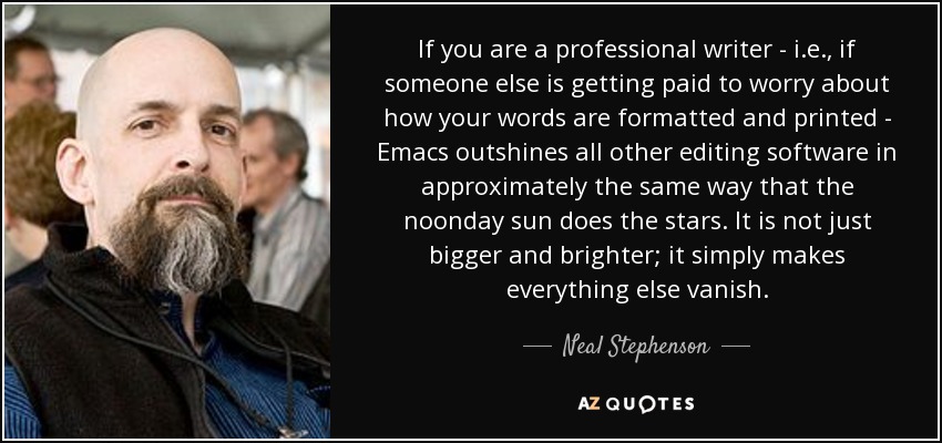 If you are a professional writer - i.e., if someone else is getting paid to worry about how your words are formatted and printed - Emacs outshines all other editing software in approximately the same way that the noonday sun does the stars. It is not just bigger and brighter; it simply makes everything else vanish. - Neal Stephenson