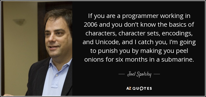 If you are a programmer working in 2006 and you don’t know the basics of characters, character sets, encodings, and Unicode, and I catch you, I’m going to punish you by making you peel onions for six months in a submarine. - Joel Spolsky