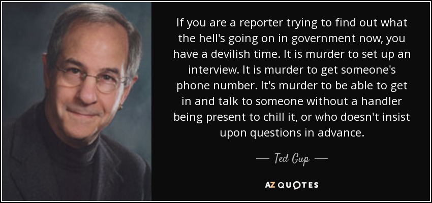 If you are a reporter trying to find out what the hell's going on in government now, you have a devilish time. It is murder to set up an interview. It is murder to get someone's phone number. It's murder to be able to get in and talk to someone without a handler being present to chill it, or who doesn't insist upon questions in advance. - Ted Gup