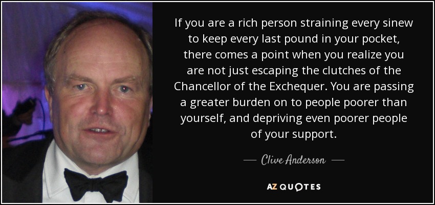 If you are a rich person straining every sinew to keep every last pound in your pocket, there comes a point when you realize you are not just escaping the clutches of the Chancellor of the Exchequer. You are passing a greater burden on to people poorer than yourself, and depriving even poorer people of your support. - Clive Anderson