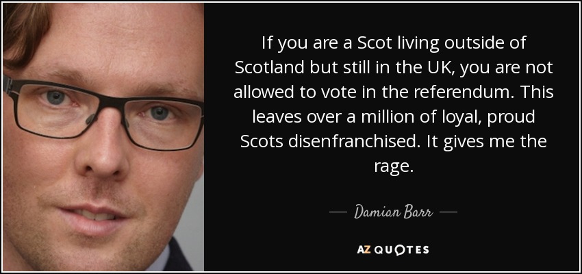 If you are a Scot living outside of Scotland but still in the UK, you are not allowed to vote in the referendum. This leaves over a million of loyal, proud Scots disenfranchised. It gives me the rage. - Damian Barr