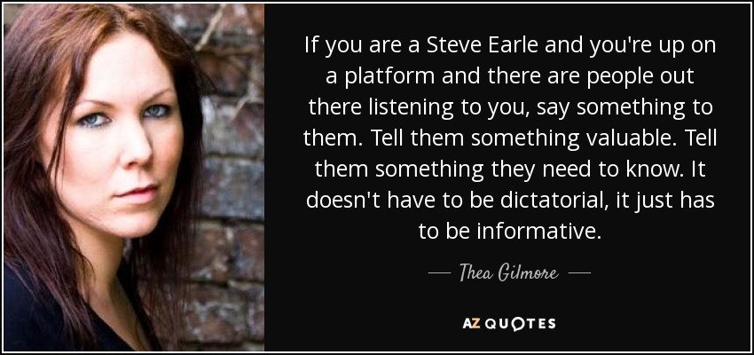 If you are a Steve Earle and you're up on a platform and there are people out there listening to you, say something to them. Tell them something valuable. Tell them something they need to know. It doesn't have to be dictatorial, it just has to be informative. - Thea Gilmore