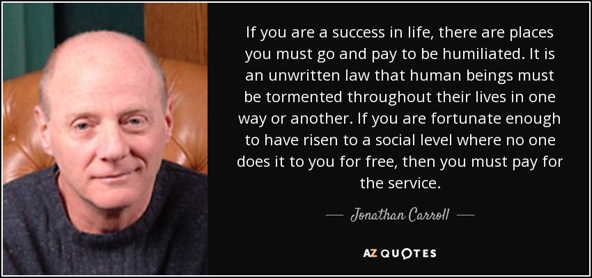 If you are a success in life, there are places you must go and pay to be humiliated. It is an unwritten law that human beings must be tormented throughout their lives in one way or another. If you are fortunate enough to have risen to a social level where no one does it to you for free, then you must pay for the service. - Jonathan Carroll