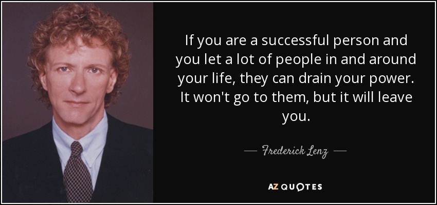If you are a successful person and you let a lot of people in and around your life, they can drain your power. It won't go to them, but it will leave you. - Frederick Lenz