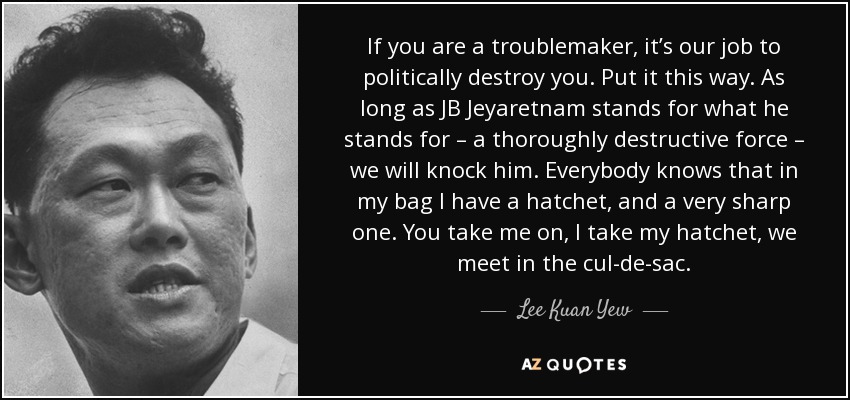 If you are a troublemaker, it’s our job to politically destroy you. Put it this way. As long as JB Jeyaretnam stands for what he stands for – a thoroughly destructive force – we will knock him. Everybody knows that in my bag I have a hatchet, and a very sharp one. You take me on, I take my hatchet, we meet in the cul-de-sac. - Lee Kuan Yew