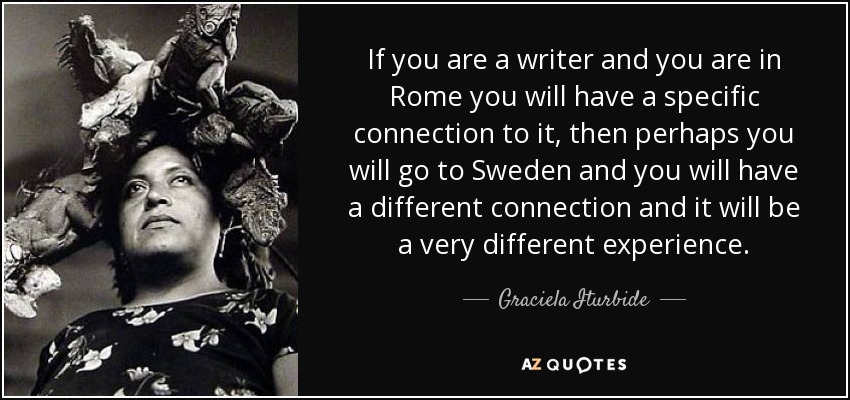 If you are a writer and you are in Rome you will have a specific connection to it, then perhaps you will go to Sweden and you will have a different connection and it will be a very different experience. - Graciela Iturbide
