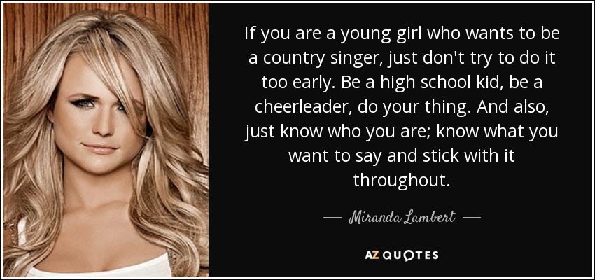If you are a young girl who wants to be a country singer, just don't try to do it too early. Be a high school kid, be a cheerleader, do your thing. And also, just know who you are; know what you want to say and stick with it throughout. - Miranda Lambert