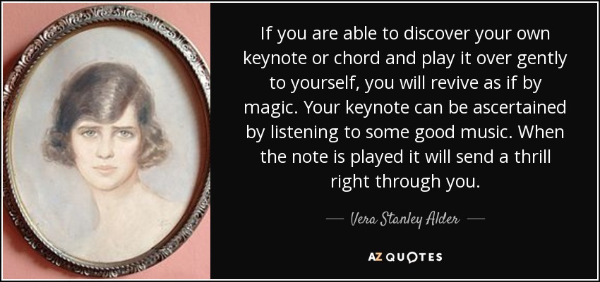 If you are able to discover your own keynote or chord and play it over gently to yourself, you will revive as if by magic. Your keynote can be ascertained by listening to some good music. When the note is played it will send a thrill right through you. - Vera Stanley Alder