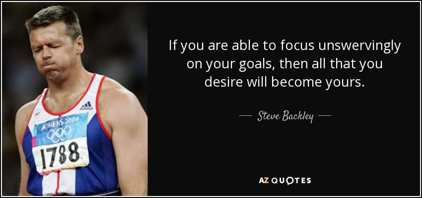 If you are able to focus unswervingly on your goals, then all that you desire will become yours. - Steve Backley