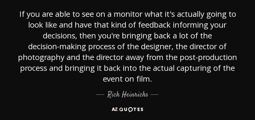 If you are able to see on a monitor what it's actually going to look like and have that kind of feedback informing your decisions, then you're bringing back a lot of the decision-making process of the designer, the director of photography and the director away from the post-production process and bringing it back into the actual capturing of the event on film. - Rick Heinrichs