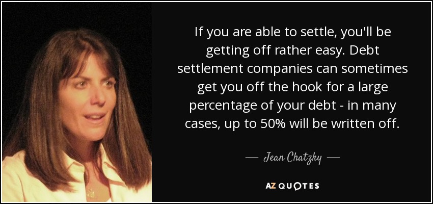 If you are able to settle, you'll be getting off rather easy. Debt settlement companies can sometimes get you off the hook for a large percentage of your debt - in many cases, up to 50% will be written off. - Jean Chatzky