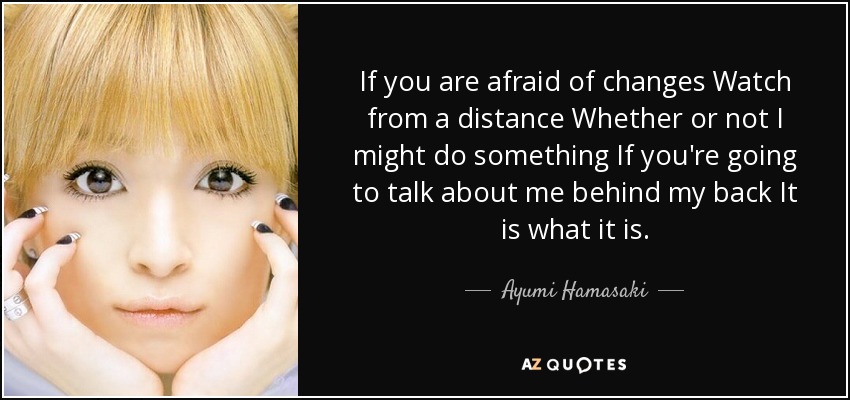 If you are afraid of changes Watch from a distance Whether or not I might do something If you're going to talk about me behind my back It is what it is. - Ayumi Hamasaki