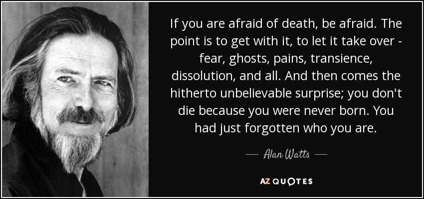 If you are afraid of death, be afraid. The point is to get with it, to let it take over - fear, ghosts, pains, transience, dissolution, and all. And then comes the hitherto unbelievable surprise; you don't die because you were never born. You had just forgotten who you are. - Alan Watts