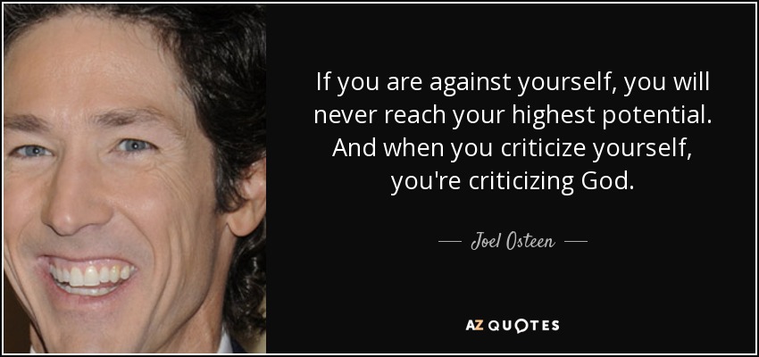 If you are against yourself, you will never reach your highest potential. And when you criticize yourself, you're criticizing God. - Joel Osteen