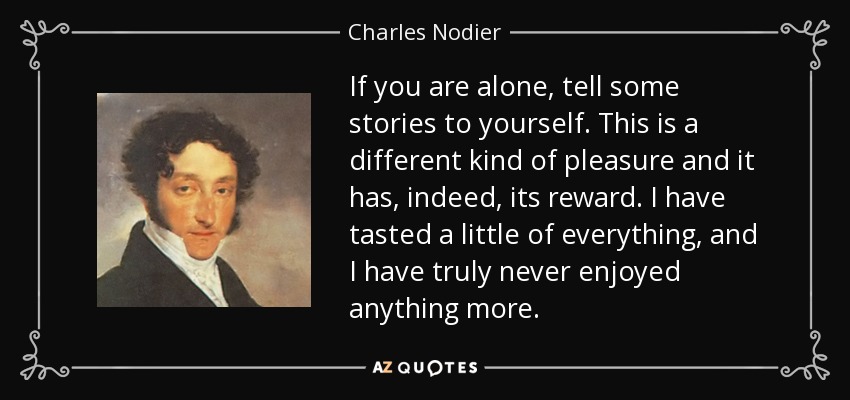 If you are alone, tell some stories to yourself. This is a different kind of pleasure and it has, indeed, its reward. I have tasted a little of everything, and I have truly never enjoyed anything more. - Charles Nodier