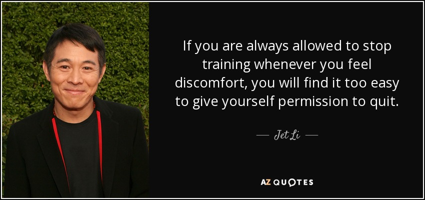 If you are always allowed to stop training whenever you feel discomfort, you will find it too easy to give yourself permission to quit. - Jet Li